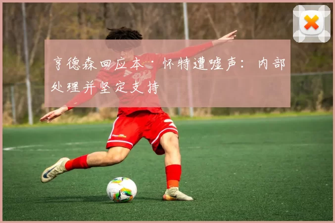 亨德森回应本·怀特遭嘘声：内部处理并坚定支持